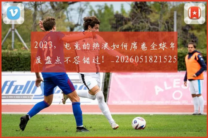 2023，电竞的热浪如何席卷全球年度盘点不容错过！_20260518215255
