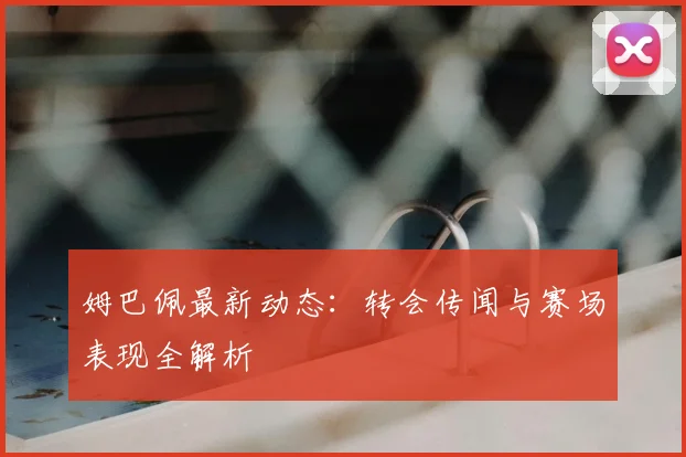 姆巴佩最新动态：转会传闻与赛场表现全解析