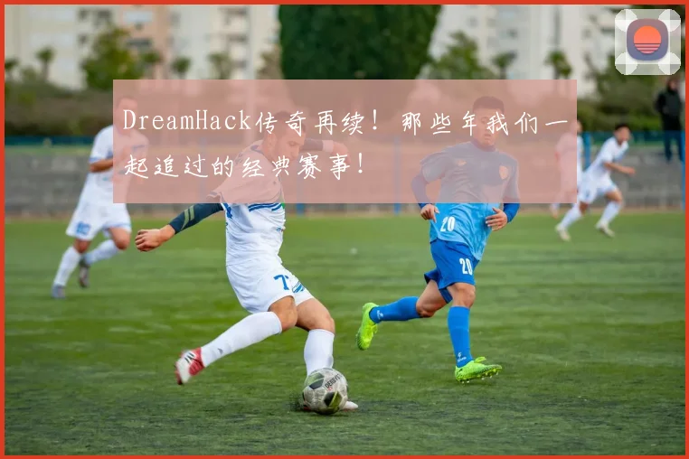 DreamHack传奇再续！那些年我们一起追过的经典赛事！