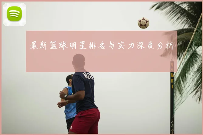 最新篮球明星排名与实力深度分析