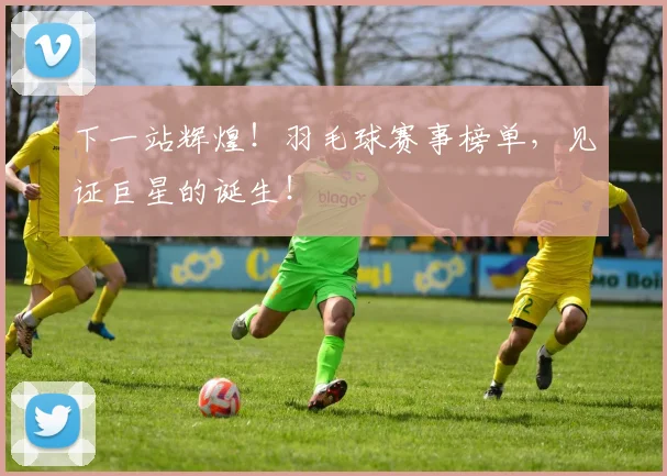 下一站辉煌！羽毛球赛事榜单，见证巨星的诞生！