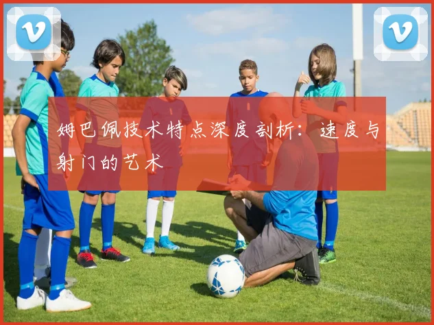 姆巴佩技术特点深度剖析：速度与射门的艺术