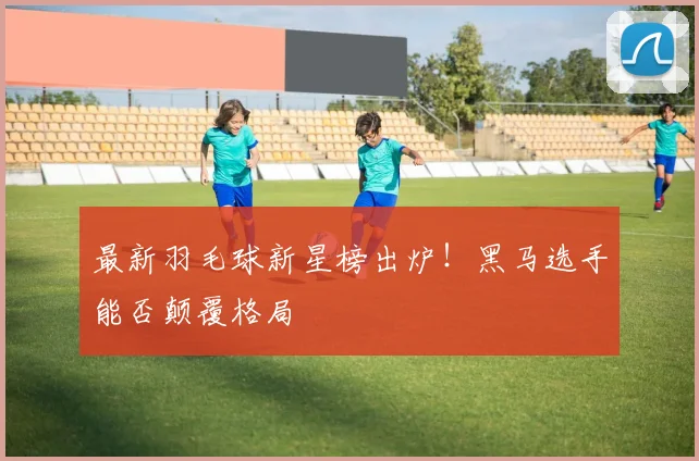 最新羽毛球新星榜出炉！黑马选手能否颠覆格局