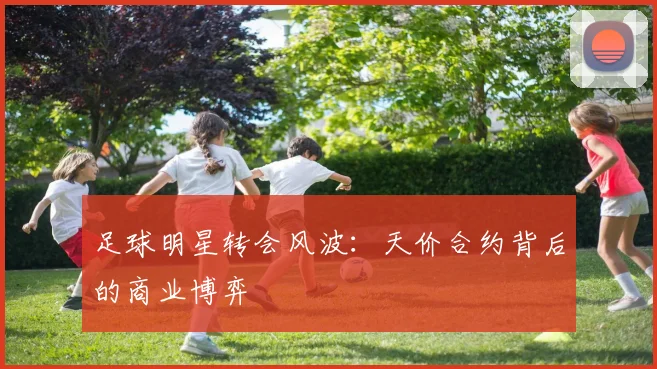 足球明星转会风波：天价合约背后的商业博弈