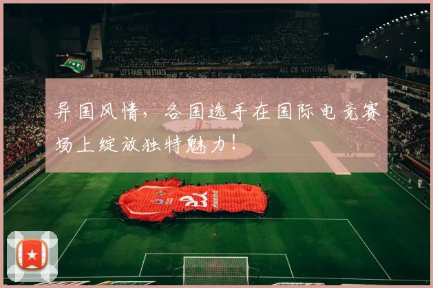 异国风情，各国选手在国际电竞赛场上绽放独特魅力！