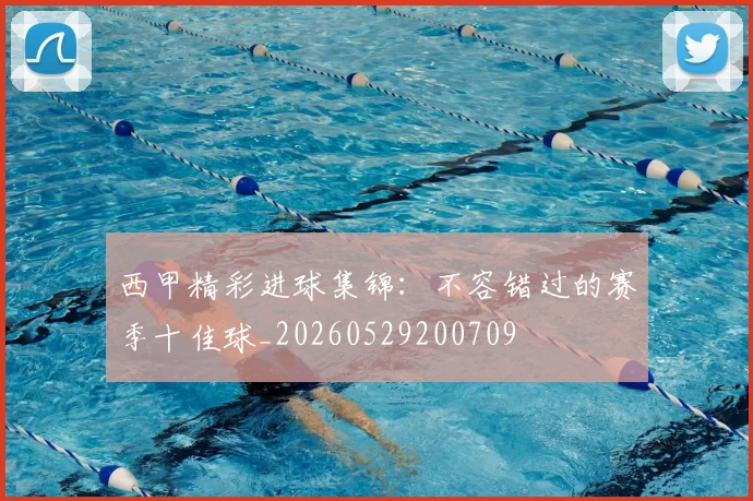 西甲精彩进球集锦：不容错过的赛季十佳球_20260529200709