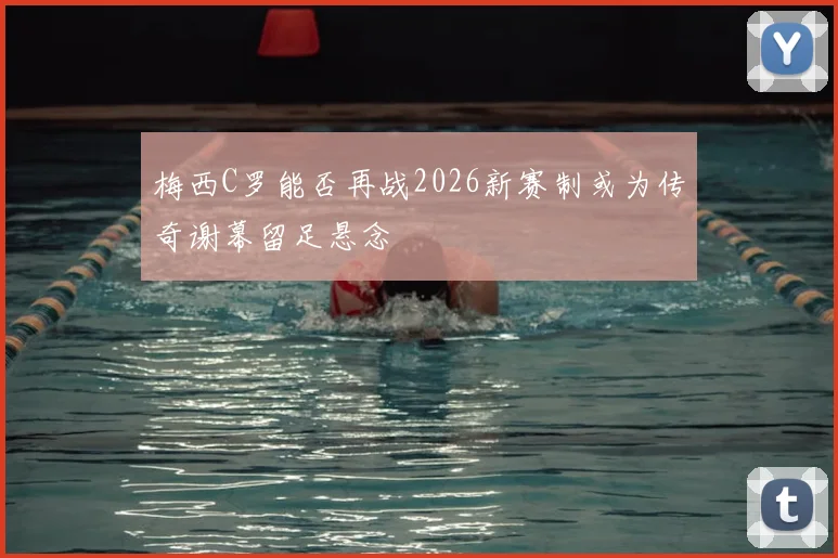 梅西C罗能否再战2026新赛制或为传奇谢幕留足悬念