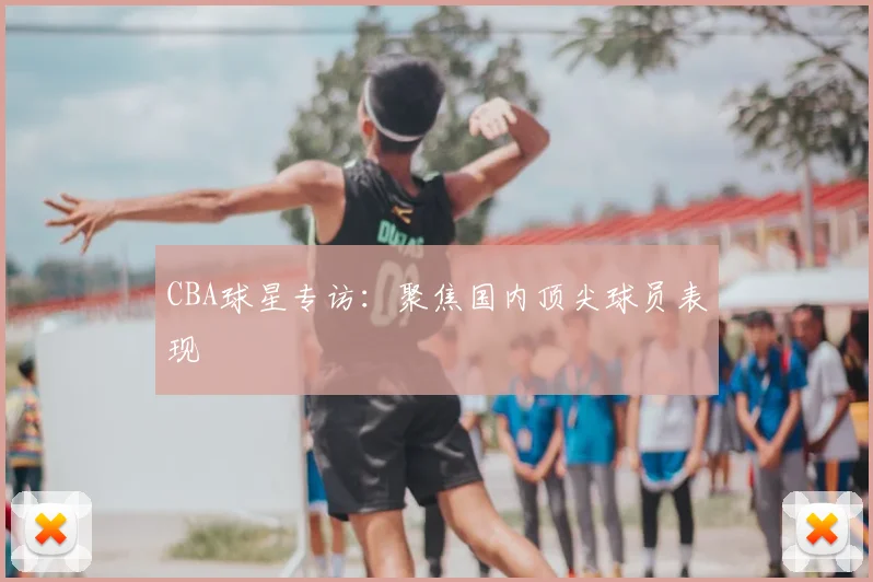 CBA球星专访：聚焦国内顶尖球员表现