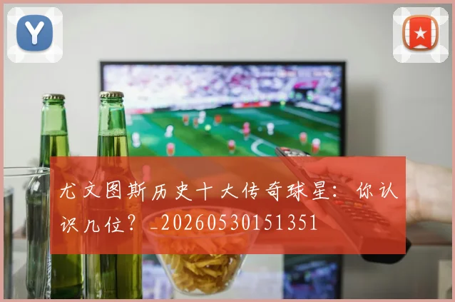 尤文图斯历史十大传奇球星：你认识几位？_20260530151351
