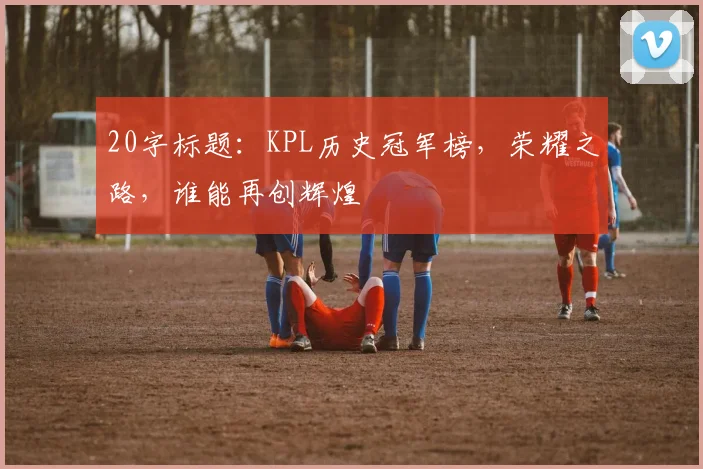20字标题：KPL历史冠军榜，荣耀之路，谁能再创辉煌