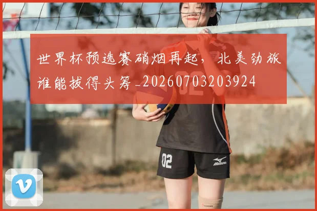世界杯预选赛硝烟再起，北美劲旅谁能拔得头筹_20260703203924