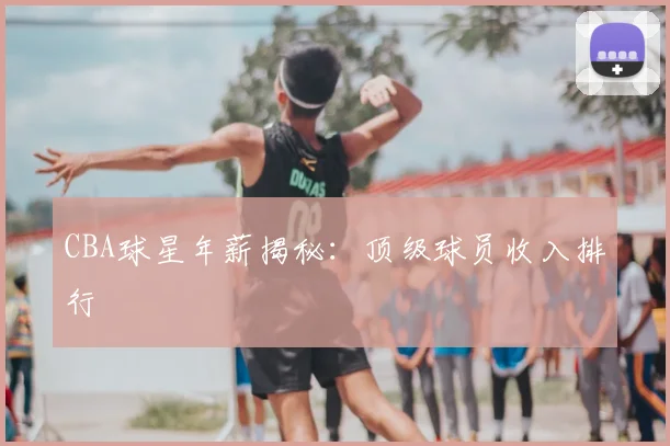 CBA球星年薪揭秘：顶级球员收入排行