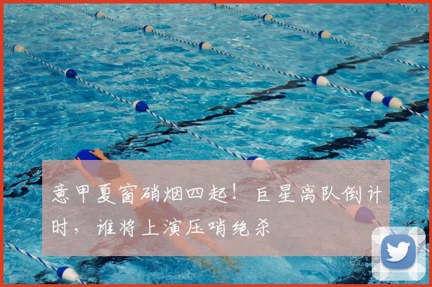 意甲夏窗硝烟四起！巨星离队倒计时，谁将上演压哨绝杀