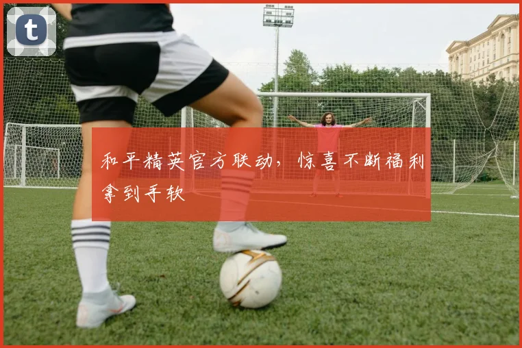 和平精英官方联动，惊喜不断福利拿到手软