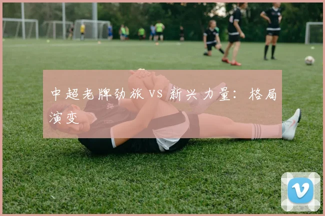 中超老牌劲旅 vs 新兴力量：格局演变
