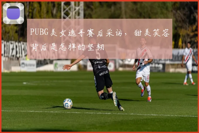 PUBG美女选手赛后采访，甜美笑容背后是怎样的坚韧