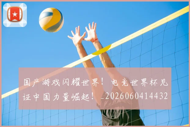 国产游戏闪耀世界!电竞世界杯见证中国力量崛起!_20260604144320_20260707013348