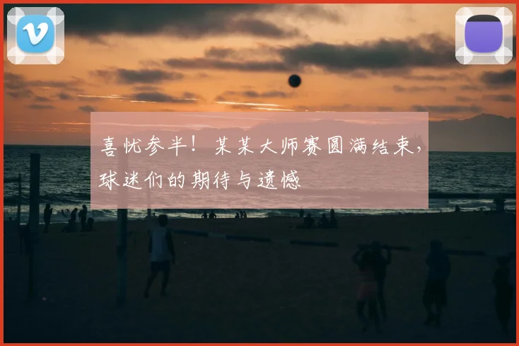 喜忧参半！某某大师赛圆满结束，球迷们的期待与遗憾