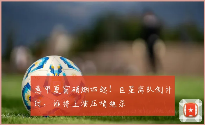 意甲夏窗硝烟四起！巨星离队倒计时，谁将上演压哨绝杀