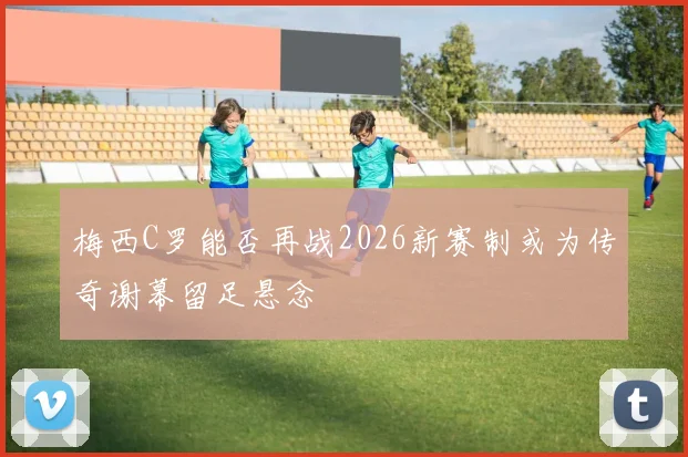 梅西C罗能否再战2026新赛制或为传奇谢幕留足悬念