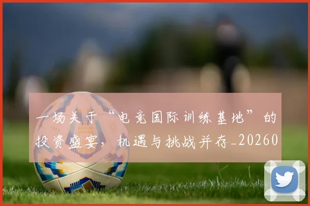 一场关于“电竞国际训练基地”的投资盛宴，机遇与挑战并存_20260702173359